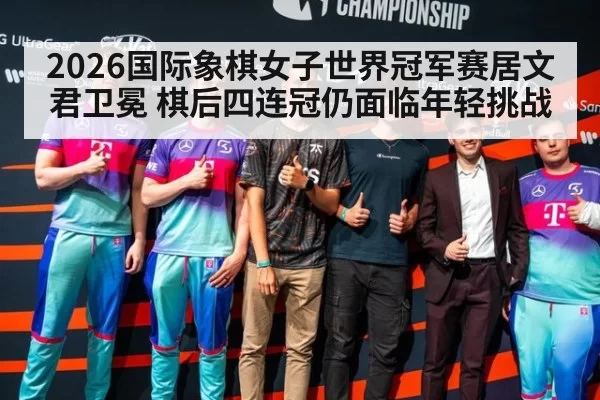 2026国际象棋女子世界冠军赛居文君卫冕 棋后四连冠仍面临年轻挑战